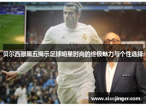 贝尔西服黑五揭示足球明星时尚的终极魅力与个性选择
