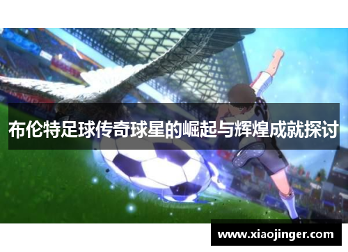 布伦特足球传奇球星的崛起与辉煌成就探讨