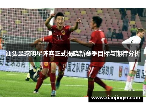 汕头足球明星阵容正式揭晓新赛季目标与期待分析
