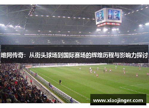 维阿传奇：从街头球场到国际赛场的辉煌历程与影响力探讨