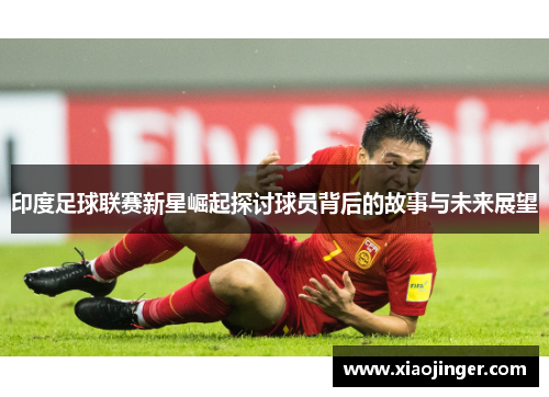 印度足球联赛新星崛起探讨球员背后的故事与未来展望
