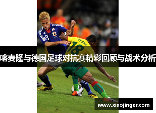 喀麦隆与德国足球对抗赛精彩回顾与战术分析