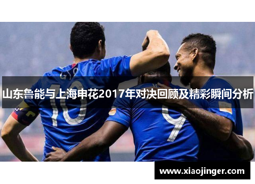山东鲁能与上海申花2017年对决回顾及精彩瞬间分析