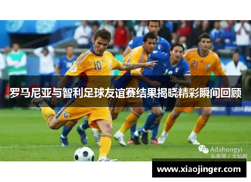 罗马尼亚与智利足球友谊赛结果揭晓精彩瞬间回顾