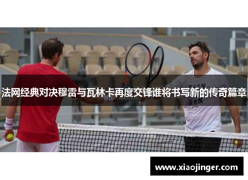 法网经典对决穆雷与瓦林卡再度交锋谁将书写新的传奇篇章