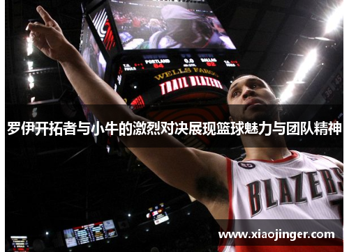 罗伊开拓者与小牛的激烈对决展现篮球魅力与团队精神